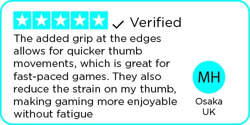 Review: The added grip at the edges allows for quicker thumb movements, which is great for fast-paced games. They also reduce the strain on my thumb, making gaming more enjoyable without fatigue - Osaka | UK 